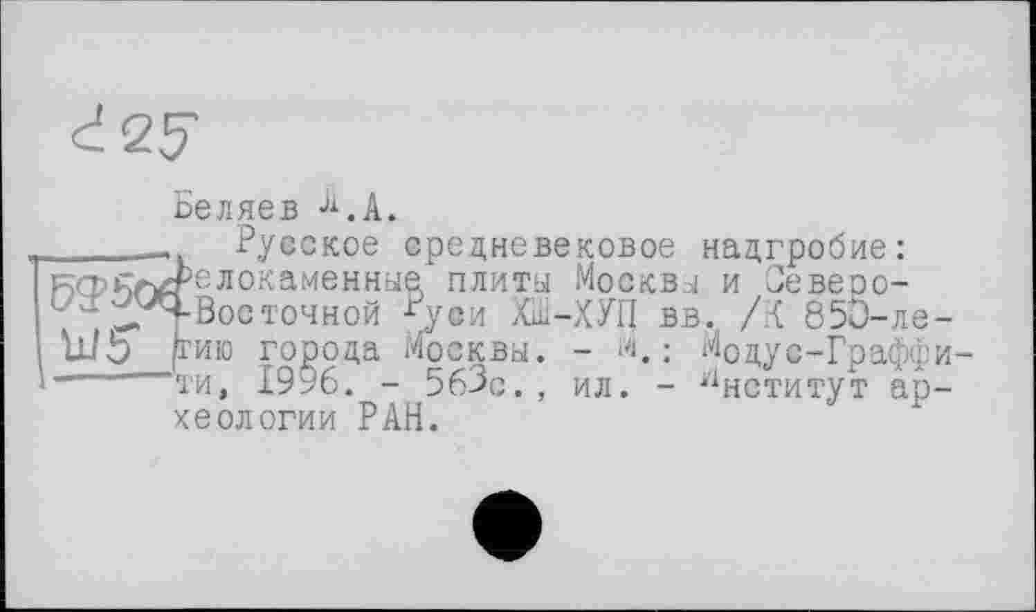 ﻿Беляев Ji.A.
______ Русское средневековое надгробие: кфк/^релокаменные плиты Москвы и Зевеоо-
1 -^/Ч-Вос точной Руси ХШ-ХУП вв. /К 850-ле-ш'Ь (гию города Москвы. - М, : МОдус-Граффи--	ти, 1996. - 563с., ил. - Институт ар-
хеологии РАН.